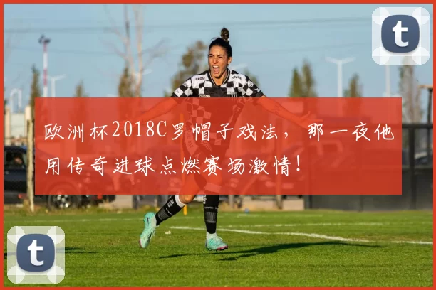 欧洲杯2018C罗帽子戏法，那一夜他用传奇进球点燃赛场激情！