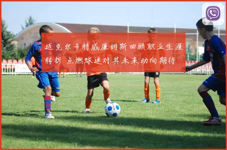 迈克尔卡特威廉姆斯回顾职业生涯转折 点燃球迷对其未来动向期待