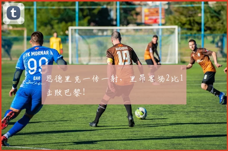 恩德里克一传一射，里昂客场2比1击败巴黎！