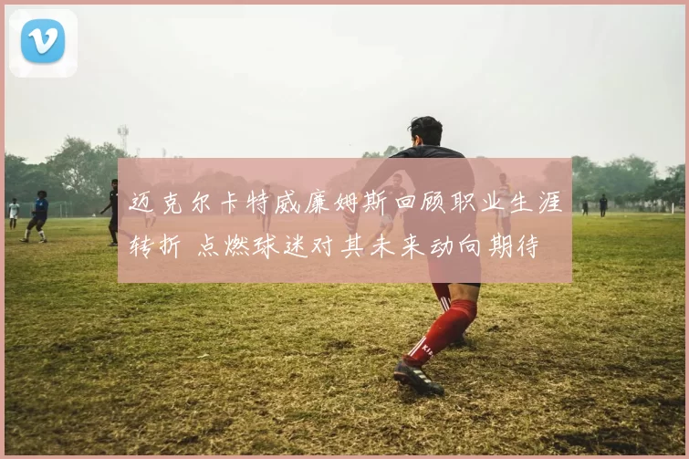 迈克尔卡特威廉姆斯回顾职业生涯转折 点燃球迷对其未来动向期待