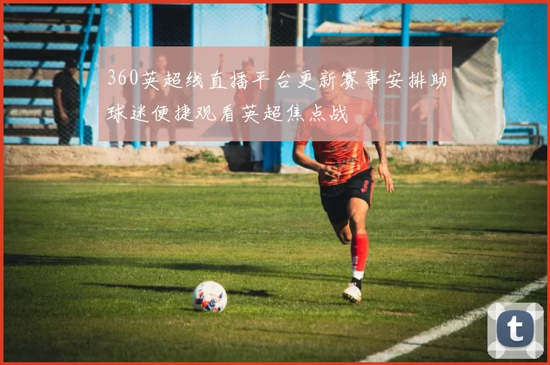 360英超线直播平台更新赛事安排助球迷便捷观看英超焦点战