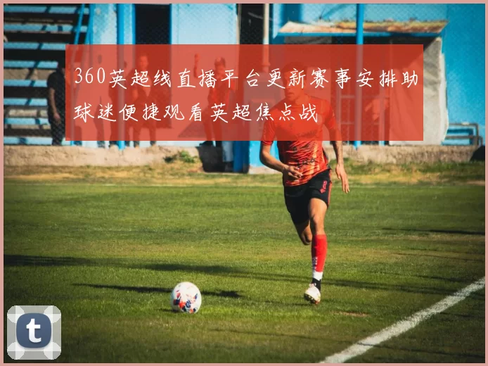 360英超线直播平台更新赛事安排助球迷便捷观看英超焦点战