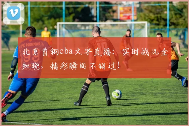 北京首钢cba文字直播：实时战况全知晓，精彩瞬间不错过！