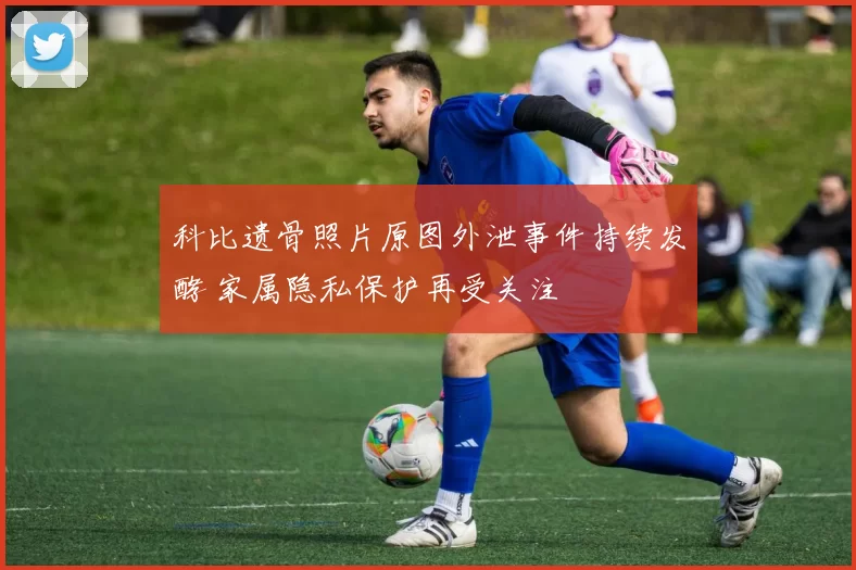 科比遗骨照片原图外泄事件持续发酵 家属隐私保护再受关注