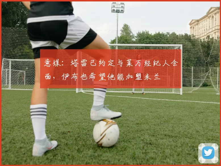 意媒：塔雷已约定与莱万经纪人会面，伊布也希望他能加盟米兰