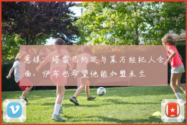 意媒：塔雷已约定与莱万经纪人会面，伊布也希望他能加盟米兰