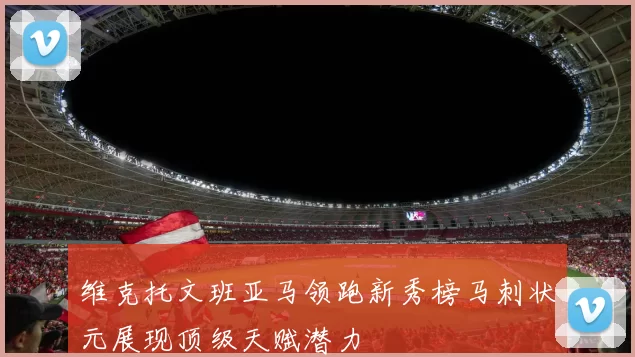 维克托文班亚马领跑新秀榜马刺状元展现顶级天赋潜力