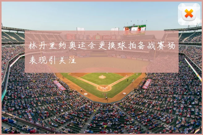 林丹里约奥运会更换球拍备战赛场表现引关注