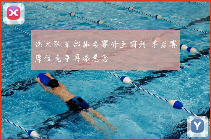热火队东部排名攀升至前列 季后赛席位竞争再添悬念