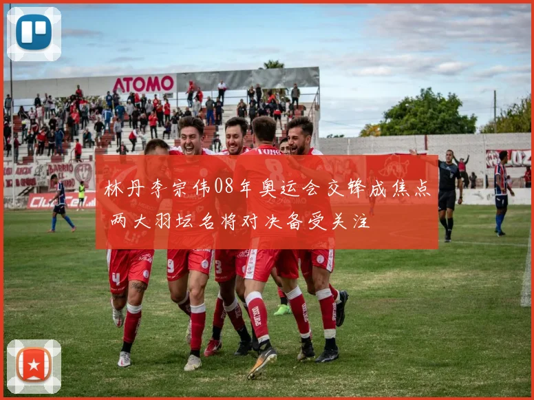 林丹李宗伟08年奥运会交锋成焦点 两大羽坛名将对决备受关注