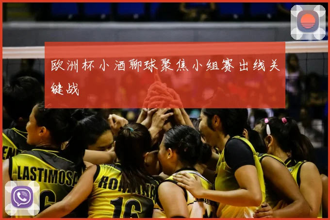 欧洲杯小酒聊球聚焦小组赛出线关键战