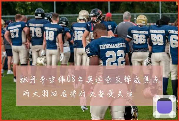 林丹李宗伟08年奥运会交锋成焦点 两大羽坛名将对决备受关注