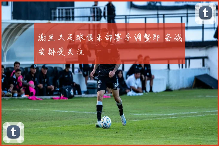 谢里夫足球俱乐部赛季调整即 备战安排受关注