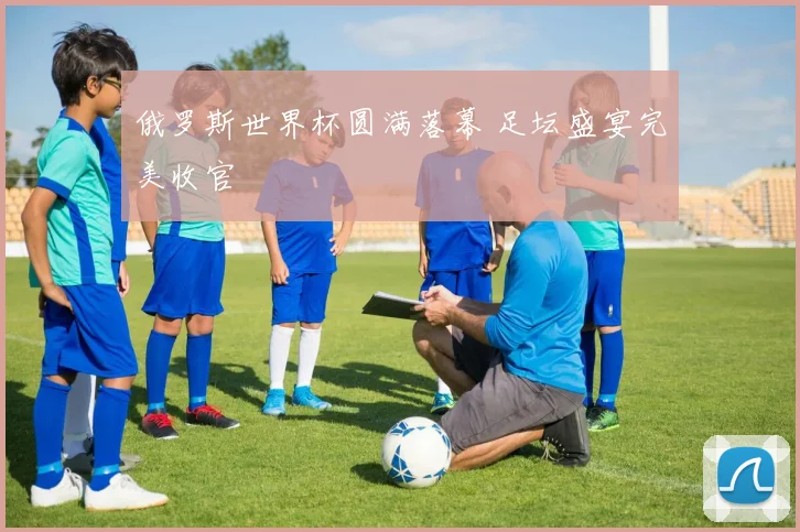 俄罗斯世界杯圆满落幕 足坛盛宴完美收官