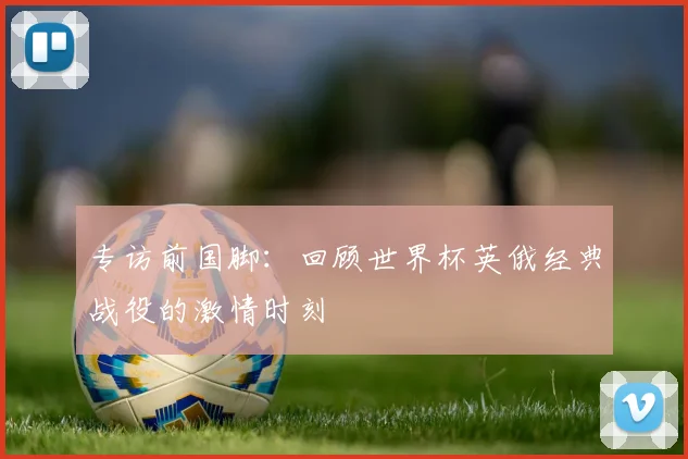 专访前国脚:回顾世界杯英俄经典战役的激情时刻