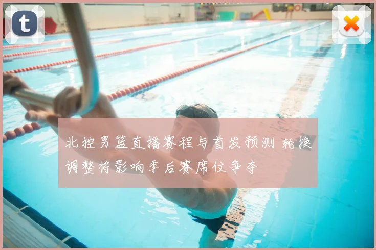 北控男篮直播赛程与首发预测 轮换调整将影响季后赛席位争夺