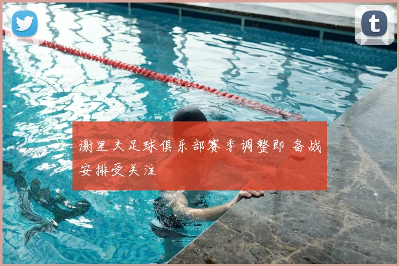 谢里夫足球俱乐部赛季调整即 备战安排受关注
