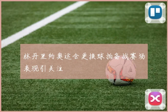 林丹里约奥运会更换球拍备战赛场表现引关注