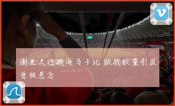谢里夫迎战海马卡比 欧战较量引发晋级悬念
