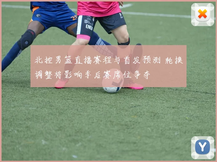 北控男篮直播赛程与首发预测 轮换调整将影响季后赛席位争夺