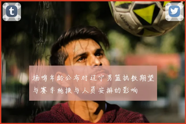 杨鸣年龄公布对辽宁男篮执教期望与赛季轮换与人员安排的影响